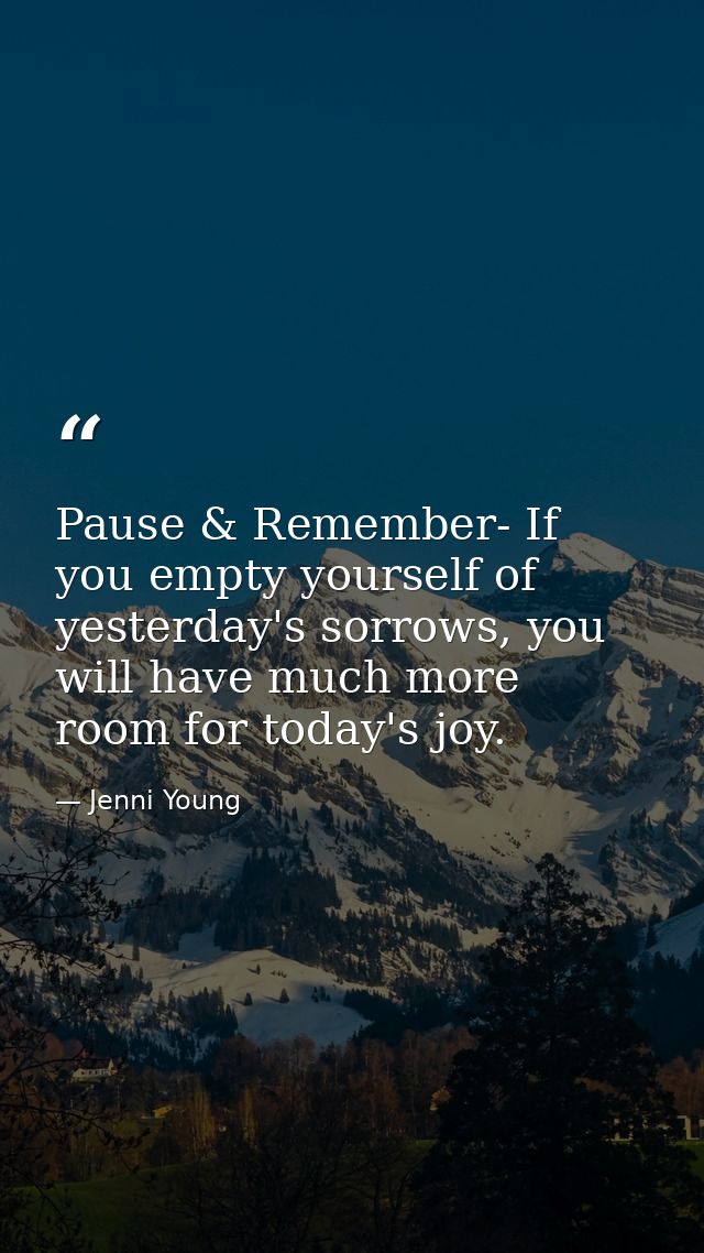 Pause & Remember- If you empty yourself of yesterday's sorrows, you will have much more room for today's joy. — Jenni Young