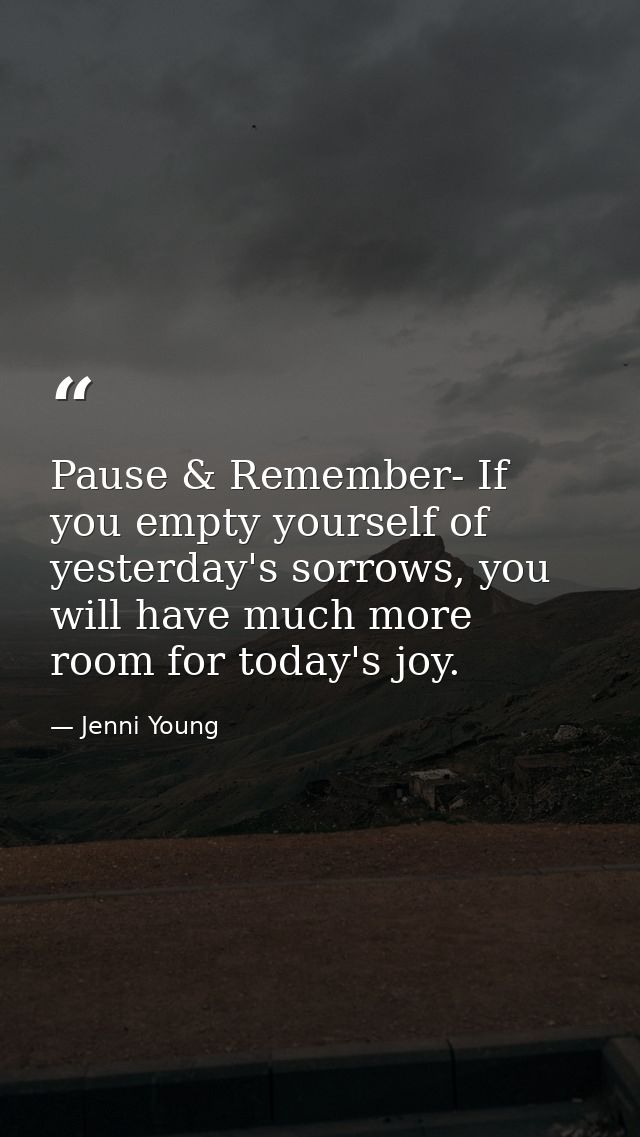 Pause & Remember- If you empty yourself of yesterday's sorrows, you will have much more room for today's joy. — Jenni Young