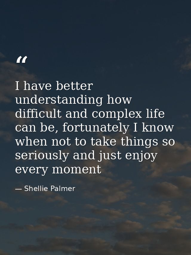 I have better understanding how difficult and complex life can be, fortunately I know when not to take things so serious — Shellie Palmer