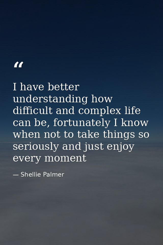 I have better understanding how difficult and complex life can be, fortunately I know when not to take things so serious — Shellie Palmer