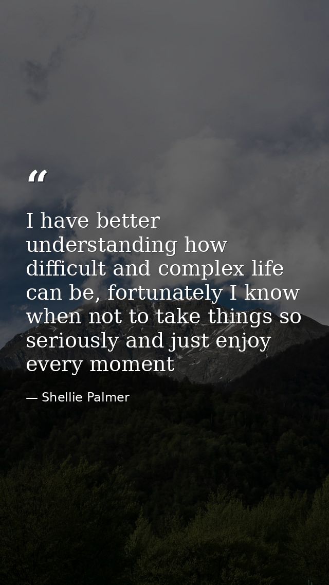 I have better understanding how difficult and complex life can be, fortunately I know when not to take things so serious — Shellie Palmer