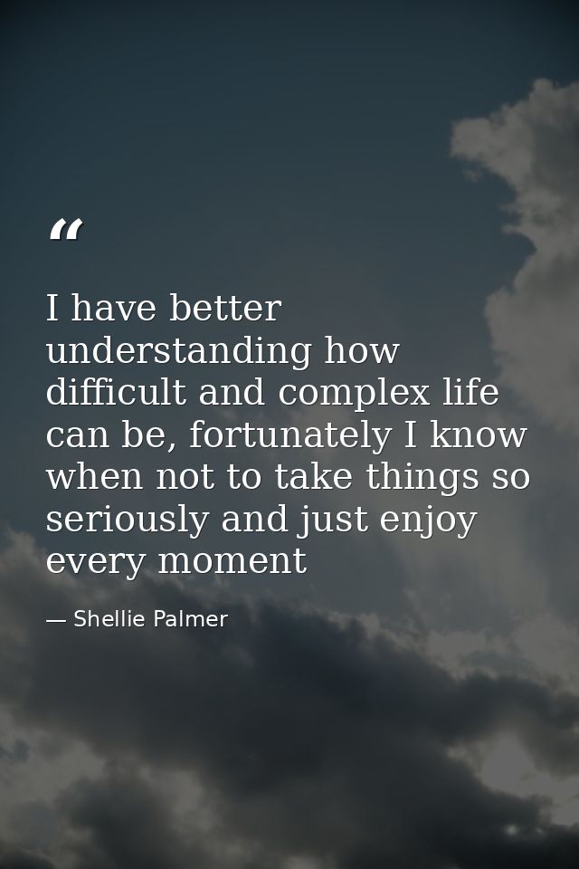 I have better understanding how difficult and complex life can be, fortunately I know when not to take things so serious — Shellie Palmer