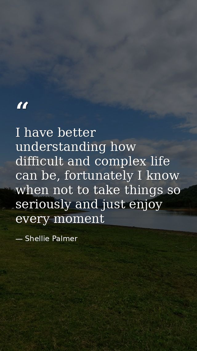 I have better understanding how difficult and complex life can be, fortunately I know when not to take things so serious — Shellie Palmer