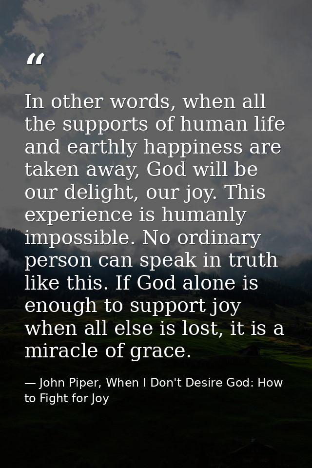 In other words, when all the supports of human life and earthly happiness are taken away, God will be our delight, our j — John Piper, When I Don't Desire God: How to Fight for Joy