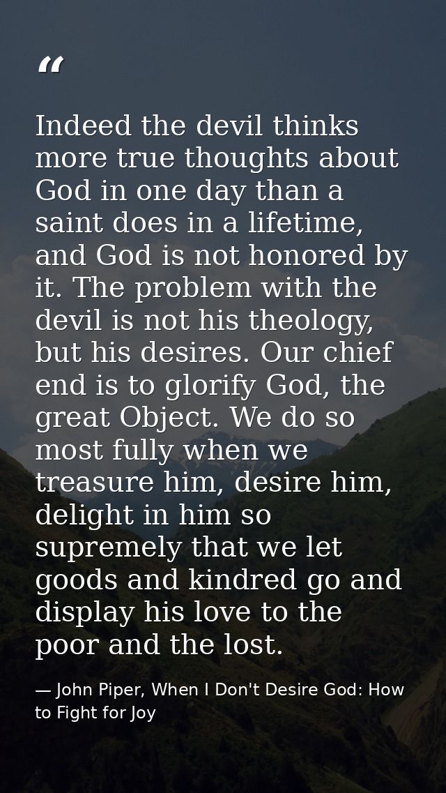 Indeed the devil thinks more true thoughts about God in one day than a saint does in a lifetime, and God is not honored  — John Piper, When I Don't Desire God: How to Fight for Joy