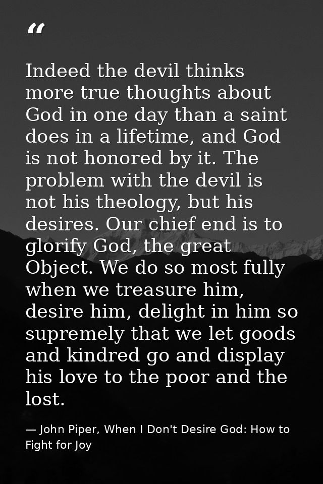 Indeed the devil thinks more true thoughts about God in one day than a saint does in a lifetime, and God is not honored  — John Piper, When I Don't Desire God: How to Fight for Joy