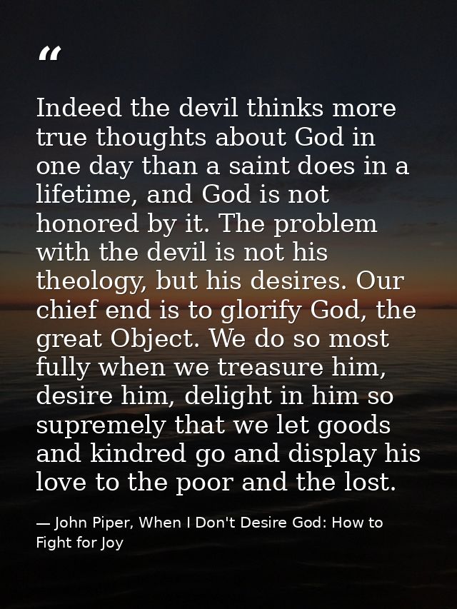 Indeed the devil thinks more true thoughts about God in one day than a saint does in a lifetime, and God is not honored  — John Piper, When I Don't Desire God: How to Fight for Joy