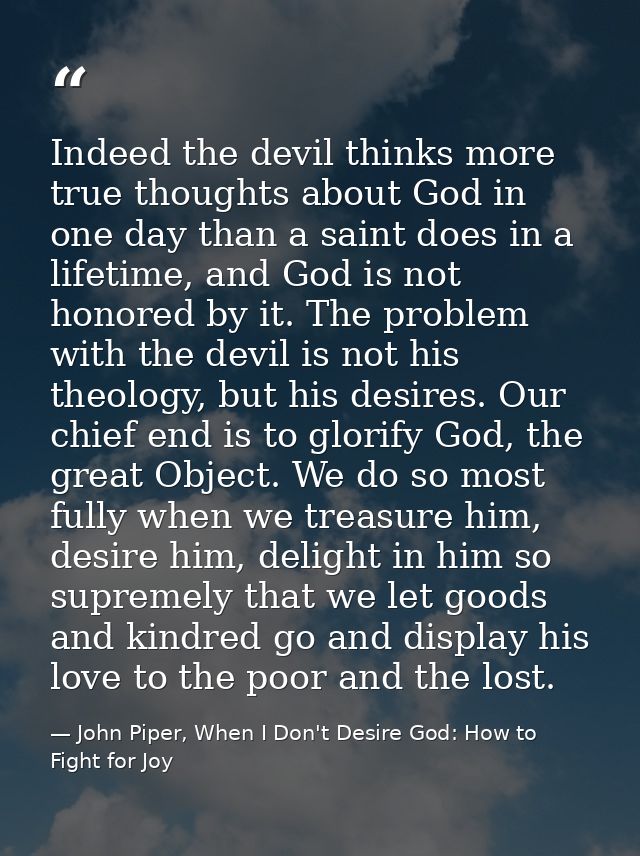 Indeed the devil thinks more true thoughts about God in one day than a saint does in a lifetime, and God is not honored  — John Piper, When I Don't Desire God: How to Fight for Joy