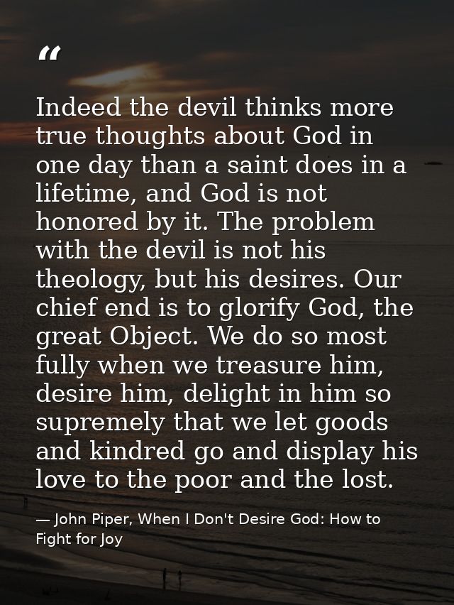 Indeed the devil thinks more true thoughts about God in one day than a saint does in a lifetime, and God is not honored  — John Piper, When I Don't Desire God: How to Fight for Joy