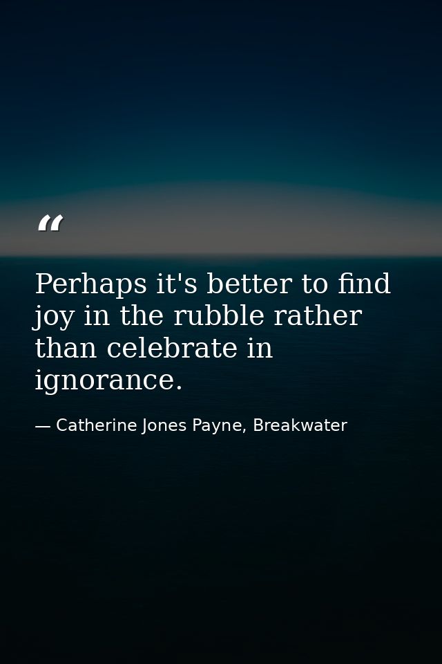 Perhaps it's better to find joy in the rubble rather than celebrate in ignorance. — Catherine Jones Payne, Breakwater