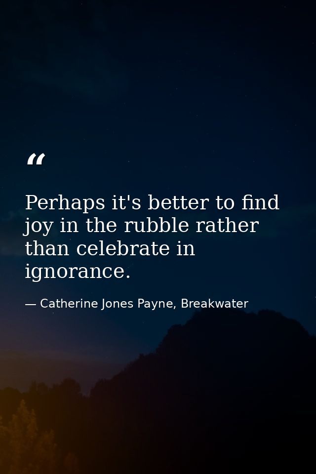 Perhaps it's better to find joy in the rubble rather than celebrate in ignorance. — Catherine Jones Payne, Breakwater