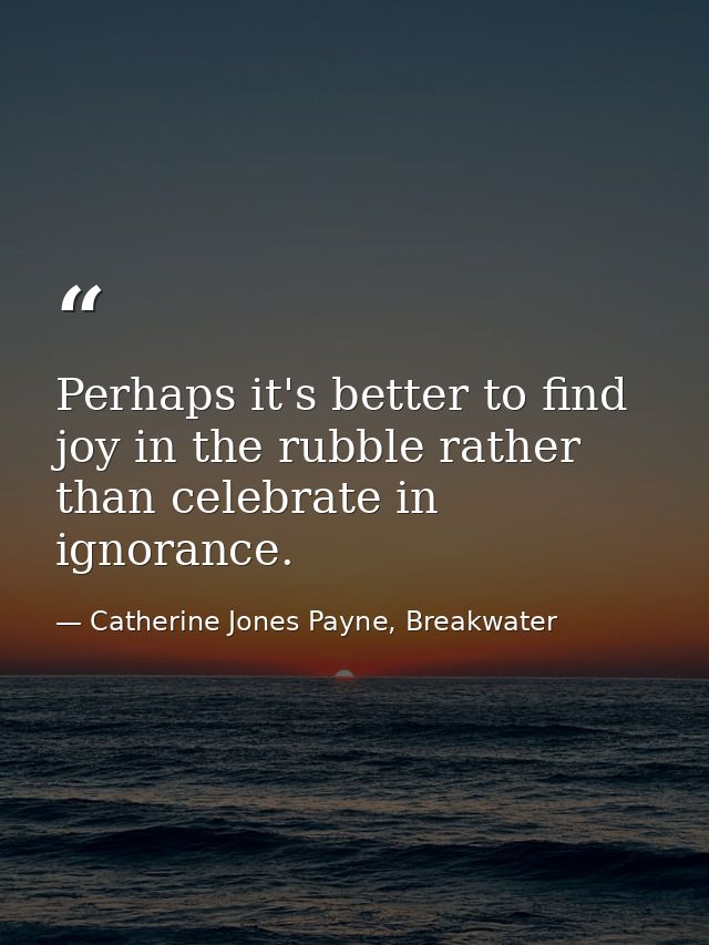 Perhaps it's better to find joy in the rubble rather than celebrate in ignorance. — Catherine Jones Payne, Breakwater