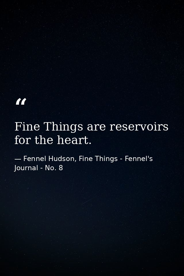 Fine Things are reservoirs for the heart. — Fennel Hudson, Fine Things - Fennel's Journal - No. 8