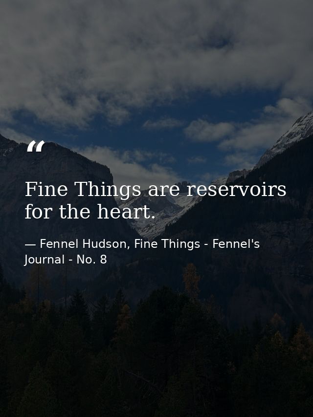 Fine Things are reservoirs for the heart. — Fennel Hudson, Fine Things - Fennel's Journal - No. 8