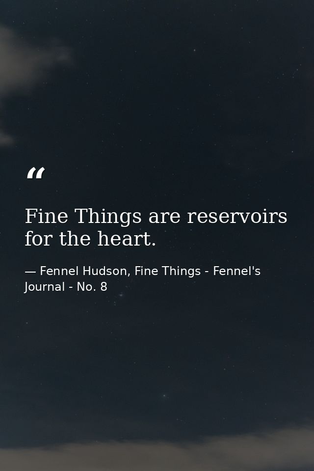 Fine Things are reservoirs for the heart. — Fennel Hudson, Fine Things - Fennel's Journal - No. 8