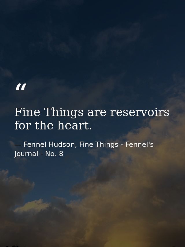 Fine Things are reservoirs for the heart. — Fennel Hudson, Fine Things - Fennel's Journal - No. 8