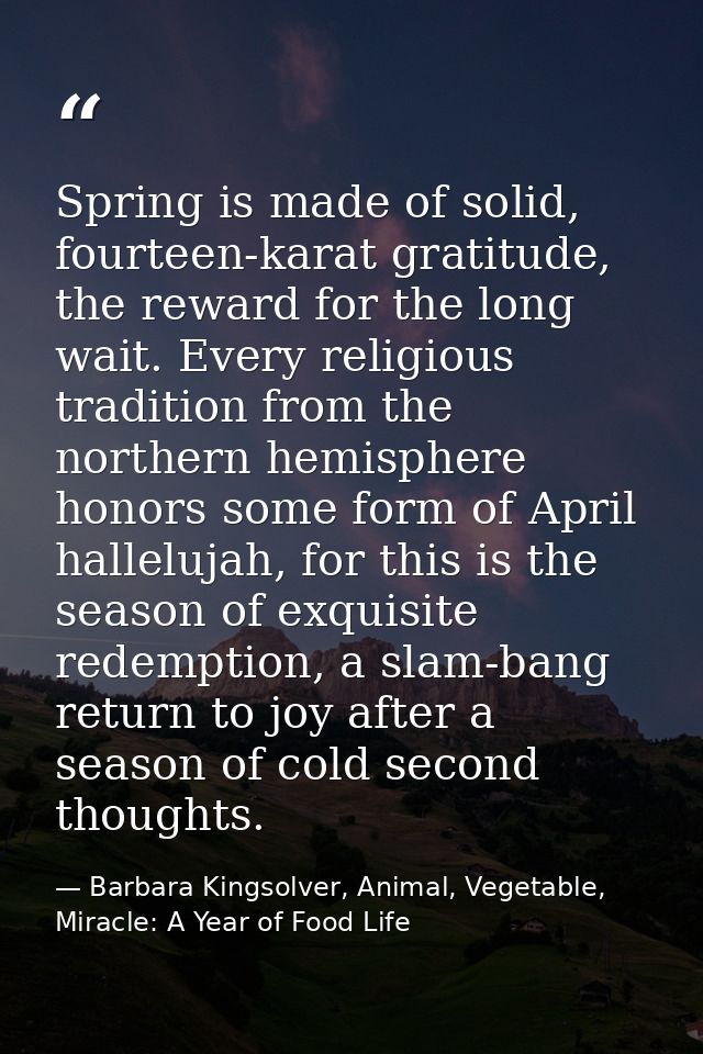 Spring is made of solid, fourteen-karat gratitude, the reward for the long wait. Every religious tradition from the nort — Barbara Kingsolver, Animal, Vegetable, Miracle: A Year of Food Life