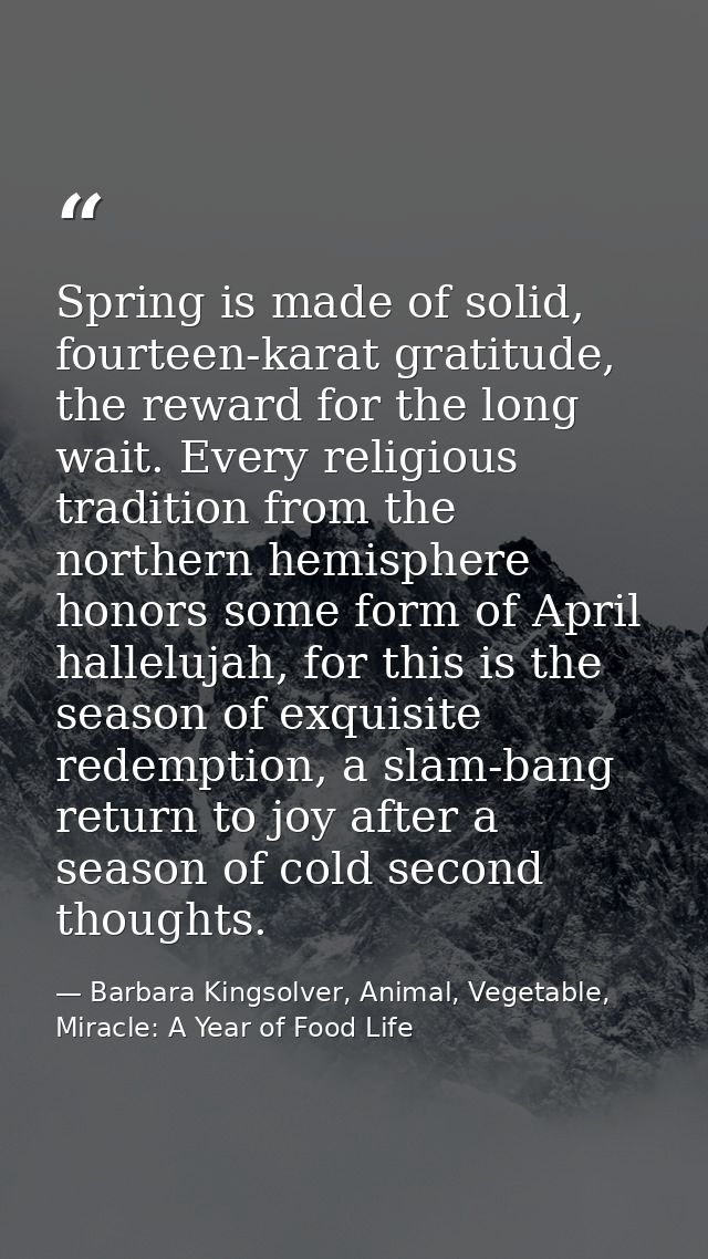 Spring is made of solid, fourteen-karat gratitude, the reward for the long wait. Every religious tradition from the nort — Barbara Kingsolver, Animal, Vegetable, Miracle: A Year of Food Life