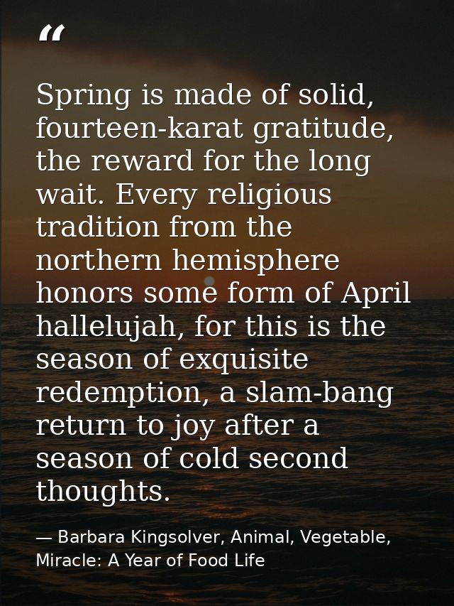 Spring is made of solid, fourteen-karat gratitude, the reward for the long wait. Every religious tradition from the nort — Barbara Kingsolver, Animal, Vegetable, Miracle: A Year of Food Life