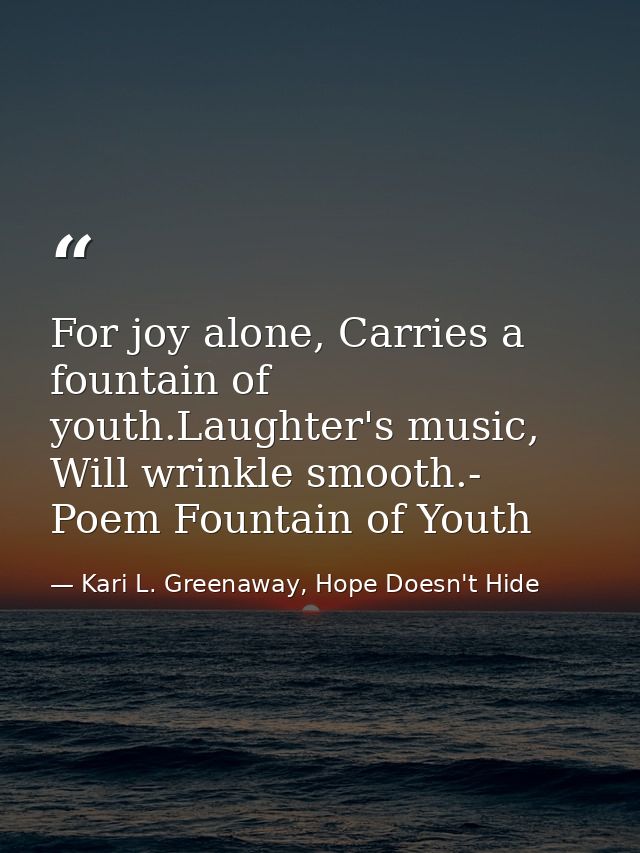 For joy alone, Carries a fountain of youth.Laughter's music, Will wrinkle smooth.- Poem Fountain of Youth — Kari L. Greenaway, Hope Doesn't Hide