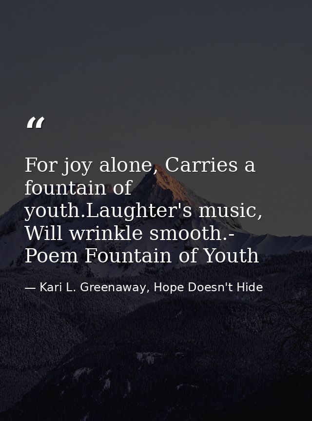 For joy alone, Carries a fountain of youth.Laughter's music, Will wrinkle smooth.- Poem Fountain of Youth — Kari L. Greenaway, Hope Doesn't Hide