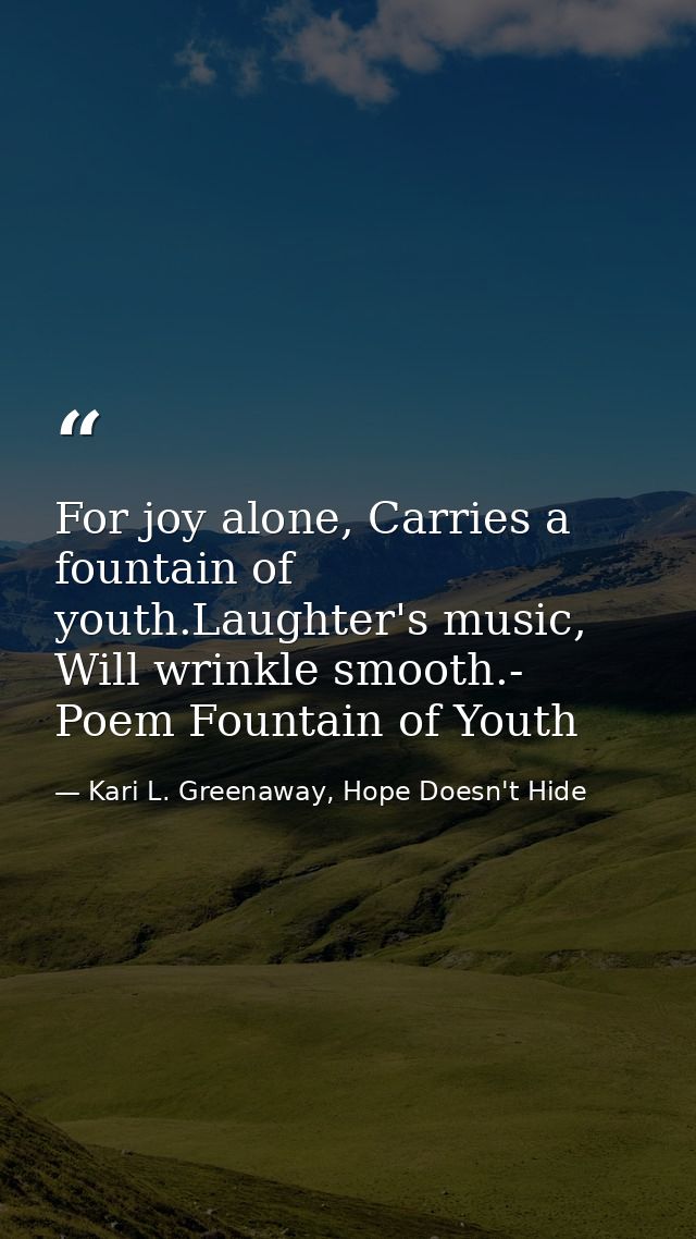 For joy alone, Carries a fountain of youth.Laughter's music, Will wrinkle smooth.- Poem Fountain of Youth — Kari L. Greenaway, Hope Doesn't Hide
