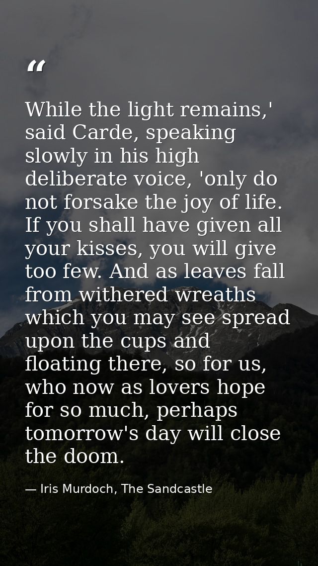 While the light remains,' said Carde, speaking slowly in his high deliberate voice, 'only do not forsake the joy of life — Iris Murdoch, The Sandcastle
