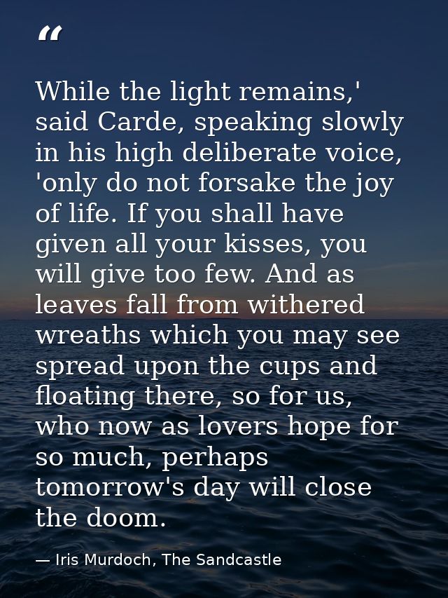 While the light remains,' said Carde, speaking slowly in his high deliberate voice, 'only do not forsake the joy of life — Iris Murdoch, The Sandcastle