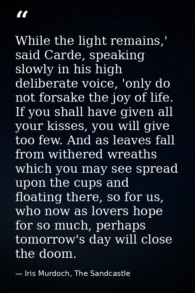 While the light remains,' said Carde, speaking slowly in his high deliberate voice, 'only do not forsake the joy of life — Iris Murdoch, The Sandcastle