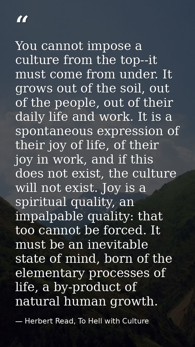You cannot impose a culture from the top--it must come from under. It grows out of the soil, out of the people, out of t — Herbert Read, To Hell with Culture