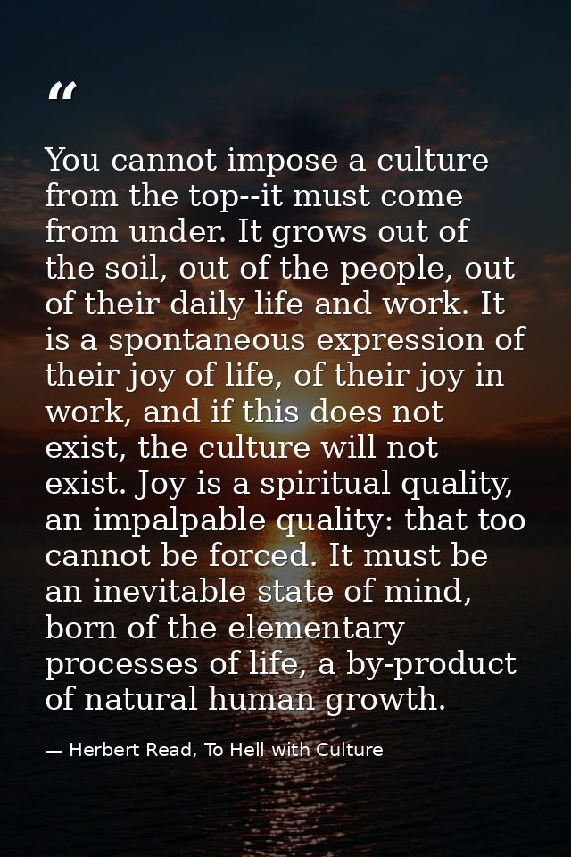 You cannot impose a culture from the top--it must come from under. It grows out of the soil, out of the people, out of t — Herbert Read, To Hell with Culture
