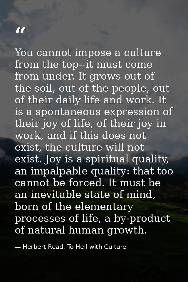 You cannot impose a culture from the top--it must come from under. It grows out of the soil, out of the people, out of t — Herbert Read, To Hell with Culture
