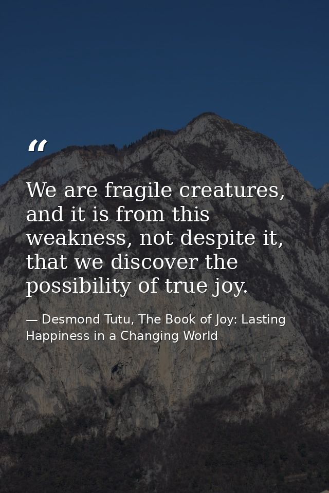 We are fragile creatures, and it is from this weakness, not despite it, that we discover the possibility of true joy. — Desmond Tutu, The Book of Joy: Lasting Happiness in a Changing World