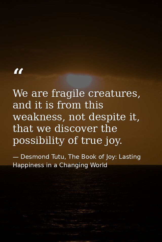 We are fragile creatures, and it is from this weakness, not despite it, that we discover the possibility of true joy. — Desmond Tutu, The Book of Joy: Lasting Happiness in a Changing World