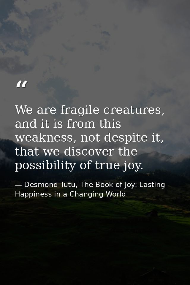 We are fragile creatures, and it is from this weakness, not despite it, that we discover the possibility of true joy. — Desmond Tutu, The Book of Joy: Lasting Happiness in a Changing World