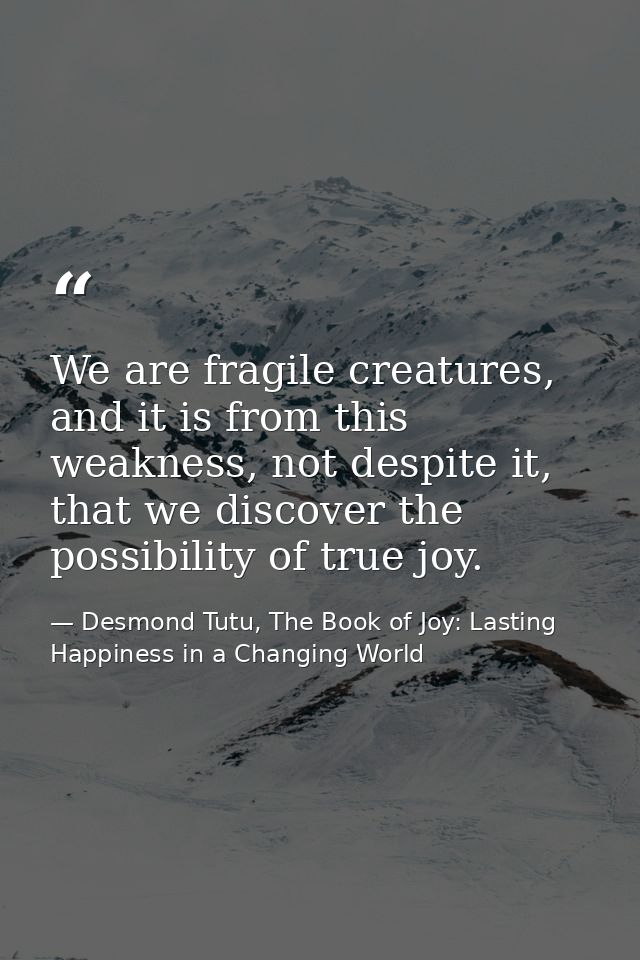 We are fragile creatures, and it is from this weakness, not despite it, that we discover the possibility of true joy. — Desmond Tutu, The Book of Joy: Lasting Happiness in a Changing World