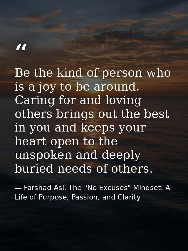 Be the kind of person who is a joy to be around. Caring for and loving others brings out the best in you and keeps your  — Farshad Asl, The "No Excuses" Mindset: A Life of Purpose, Passion, and Clarity