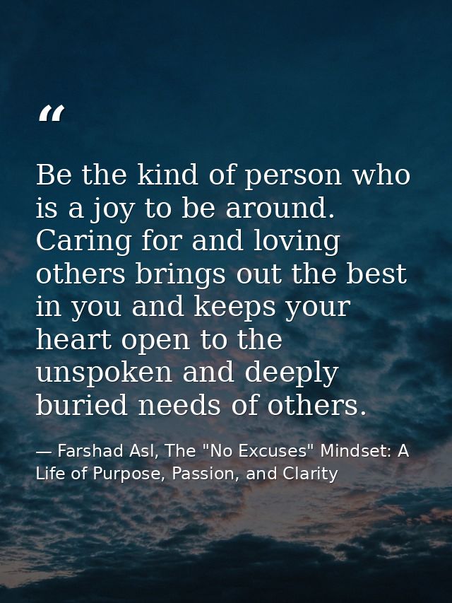 Be the kind of person who is a joy to be around. Caring for and loving others brings out the best in you and keeps your  — Farshad Asl, The "No Excuses" Mindset: A Life of Purpose, Passion, and Clarity