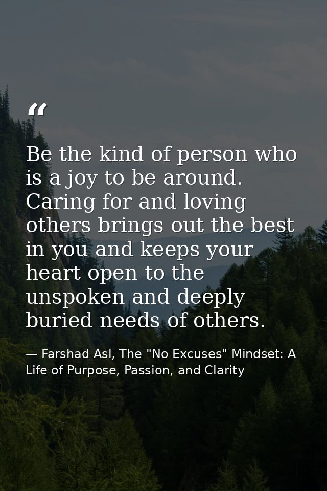 Be the kind of person who is a joy to be around. Caring for and loving others brings out the best in you and keeps your  — Farshad Asl, The "No Excuses" Mindset: A Life of Purpose, Passion, and Clarity