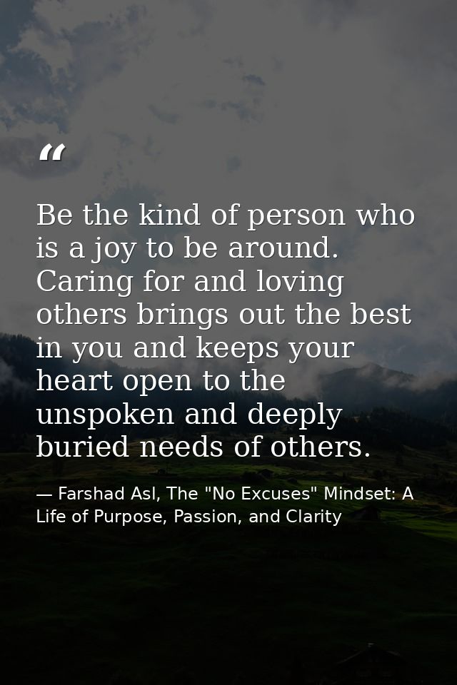 Be the kind of person who is a joy to be around. Caring for and loving others brings out the best in you and keeps your  — Farshad Asl, The "No Excuses" Mindset: A Life of Purpose, Passion, and Clarity