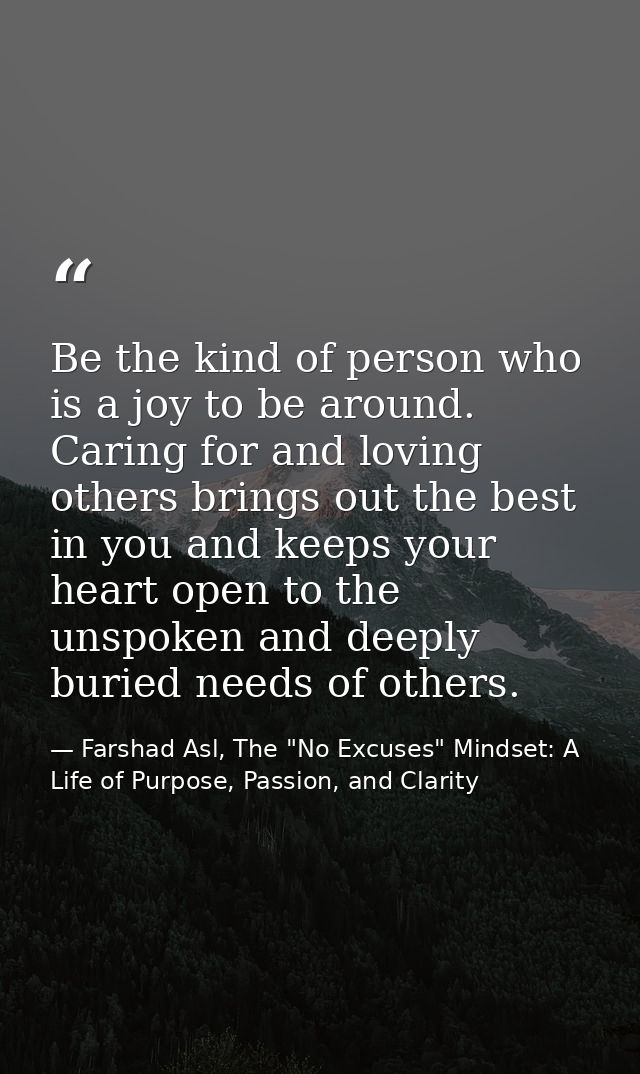 Be the kind of person who is a joy to be around. Caring for and loving others brings out the best in you and keeps your  — Farshad Asl, The "No Excuses" Mindset: A Life of Purpose, Passion, and Clarity