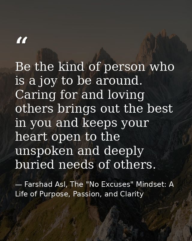 Be the kind of person who is a joy to be around. Caring for and loving others brings out the best in you and keeps your  — Farshad Asl, The "No Excuses" Mindset: A Life of Purpose, Passion, and Clarity