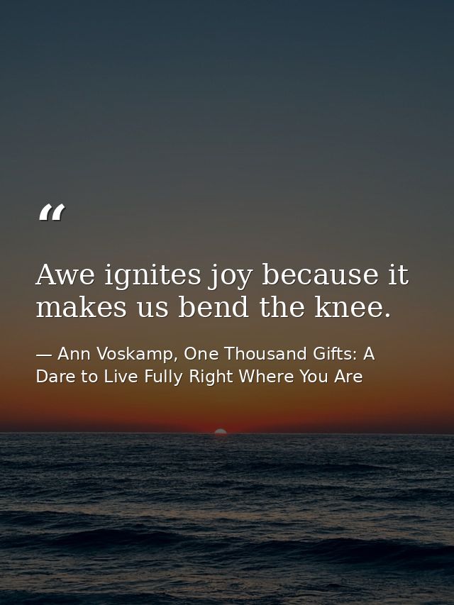 Awe ignites joy because it makes us bend the knee. — Ann Voskamp, One Thousand Gifts: A Dare to Live Fully Right Where You Are