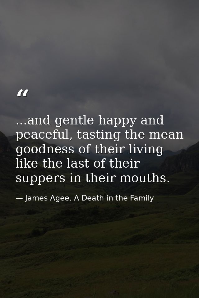 ...and gentle happy and peaceful, tasting the mean goodness of their living like the last of their suppers in their mout — James Agee, A Death in the Family