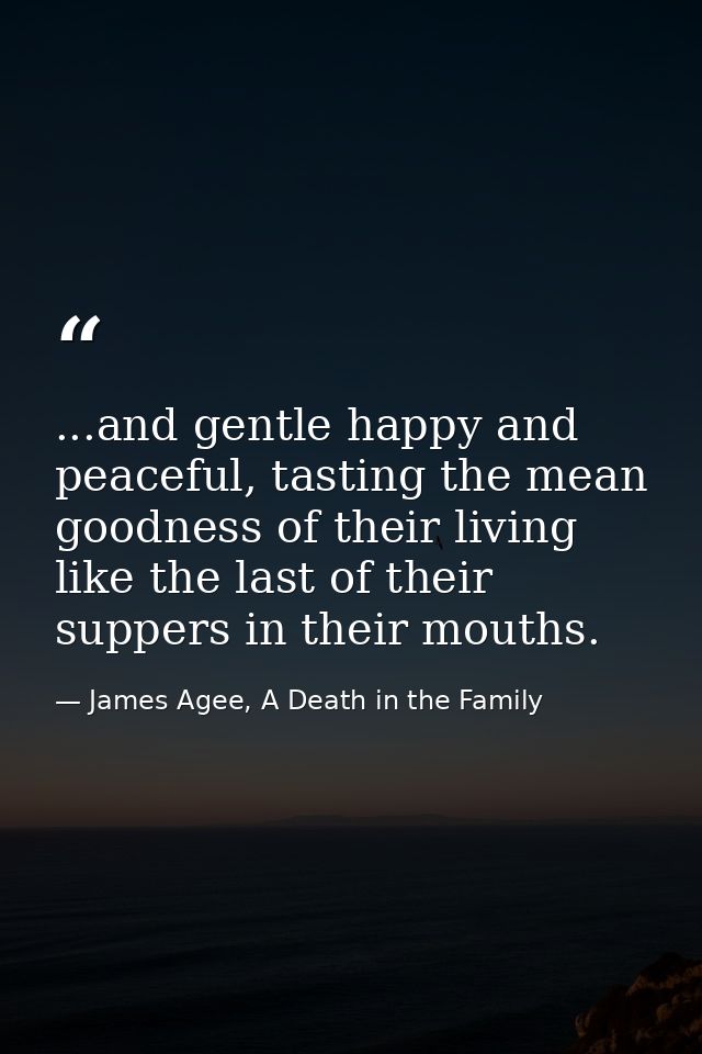 ...and gentle happy and peaceful, tasting the mean goodness of their living like the last of their suppers in their mout — James Agee, A Death in the Family