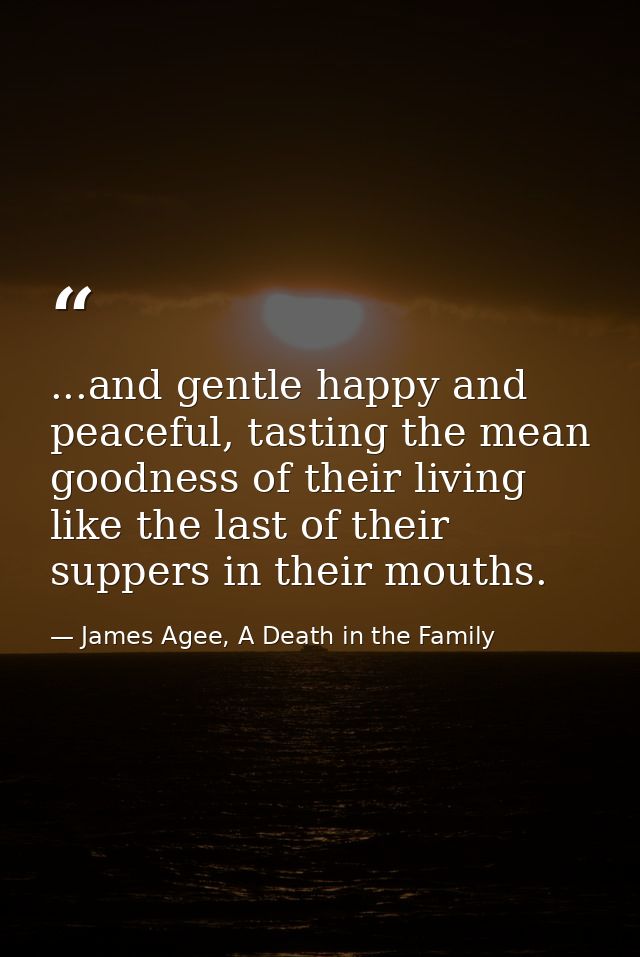 ...and gentle happy and peaceful, tasting the mean goodness of their living like the last of their suppers in their mout — James Agee, A Death in the Family