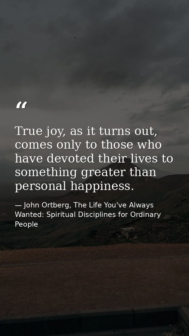 True joy, as it turns out, comes only to those who have devoted their lives to something greater than personal happiness — John Ortberg, The Life You've Always Wanted: Spiritual Disciplines for Ordinary People