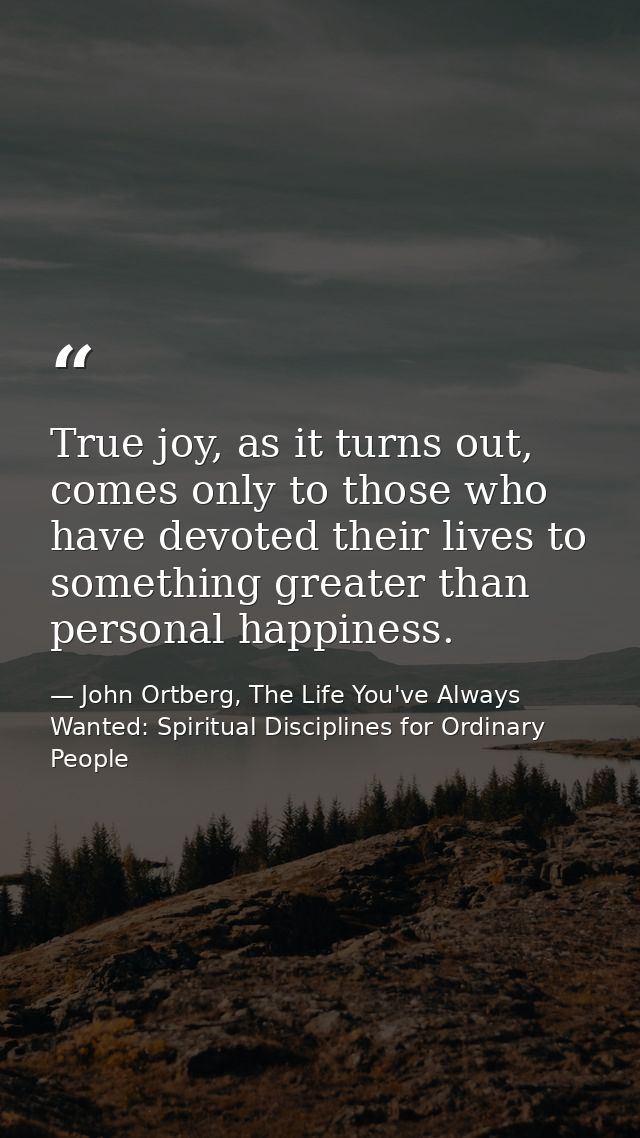 True joy, as it turns out, comes only to those who have devoted their lives to something greater than personal happiness — John Ortberg, The Life You've Always Wanted: Spiritual Disciplines for Ordinary People