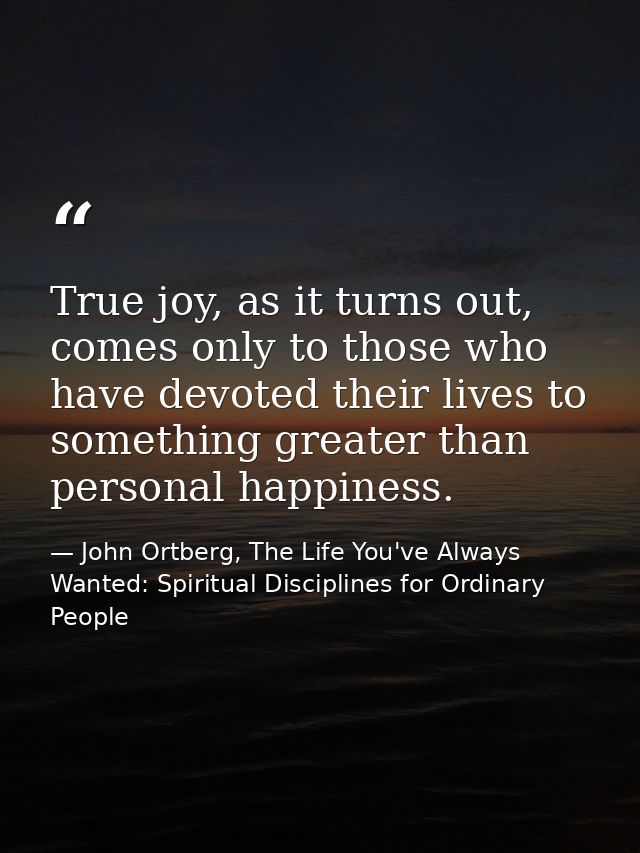 True joy, as it turns out, comes only to those who have devoted their lives to something greater than personal happiness — John Ortberg, The Life You've Always Wanted: Spiritual Disciplines for Ordinary People