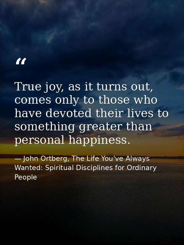 True joy, as it turns out, comes only to those who have devoted their lives to something greater than personal happiness — John Ortberg, The Life You've Always Wanted: Spiritual Disciplines for Ordinary People